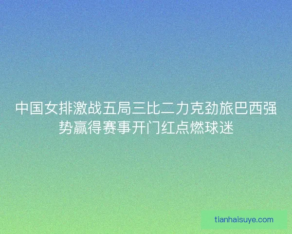 中国女排激战五局三比二力克劲旅巴西强势赢得赛事开门红点燃球迷 中国女排激战五局三比二力克劲旅巴西强势赢得赛事开门红点燃球迷