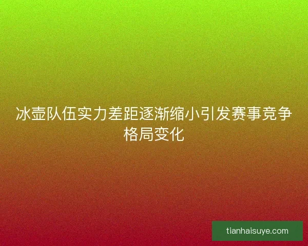 冰壶队伍实力差距逐渐缩小引发赛事竞争格局变化