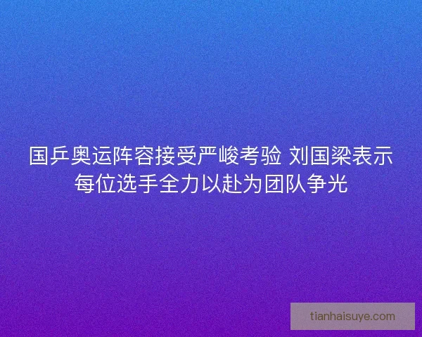 国乒奥运阵容接受严峻考验 刘国梁表示每位选手全力以赴为团队争光 国乒奥运阵容接受严峻考验 刘国梁表示每位选手全力以赴为团队争光