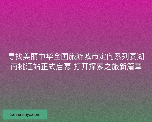 寻找美丽中华全国旅游城市定向系列赛湖南桃江站正式启幕 打开探索之旅新篇章