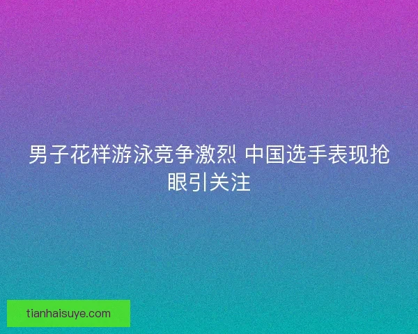 男子花样游泳竞争激烈 中国选手表现抢眼引关注 男子花样游泳竞争激烈 中国选手表现抢眼引关注