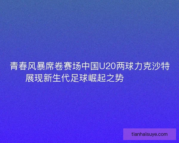 青春风暴席卷赛场中国U20两球力克沙特展现新生代足球崛起之势 ⚽🇨🇳 青春风暴席卷赛场中国U20两球力克沙特展现新生代足球崛起之势 ⚽🇨🇳