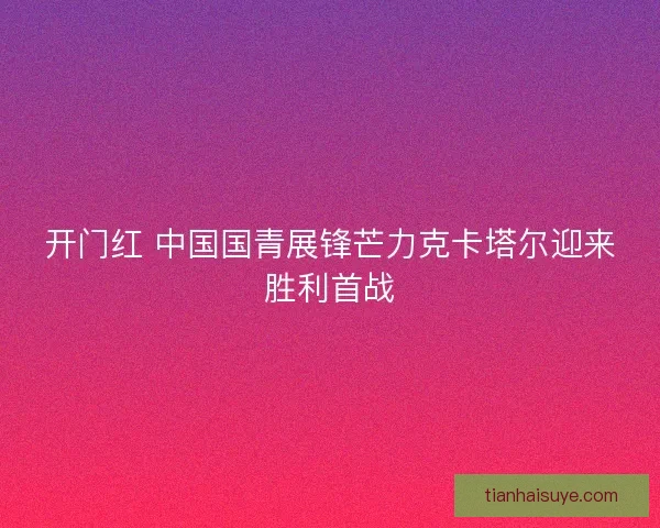 开门红 中国国青展锋芒力克卡塔尔迎来胜利首战 开门红 中国国青展锋芒力克卡塔尔迎来胜利首战