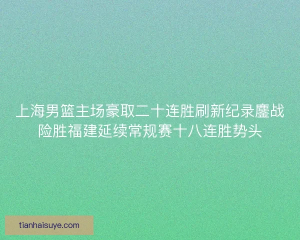 上海男篮主场豪取二十连胜刷新纪录鏖战险胜福建延续常规赛十八连胜势头