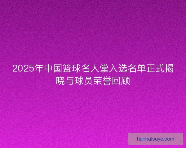 2025年中国篮球名人堂入选名单正式揭晓与球员荣誉回顾