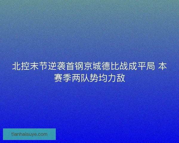 北控末节逆袭首钢京城德比战成平局 本赛季两队势均力敌
