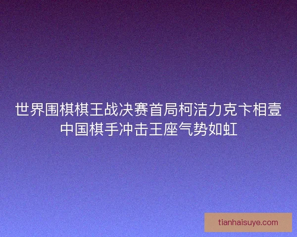 世界围棋棋王战决赛首局柯洁力克卞相壹中国棋手冲击王座气势如虹