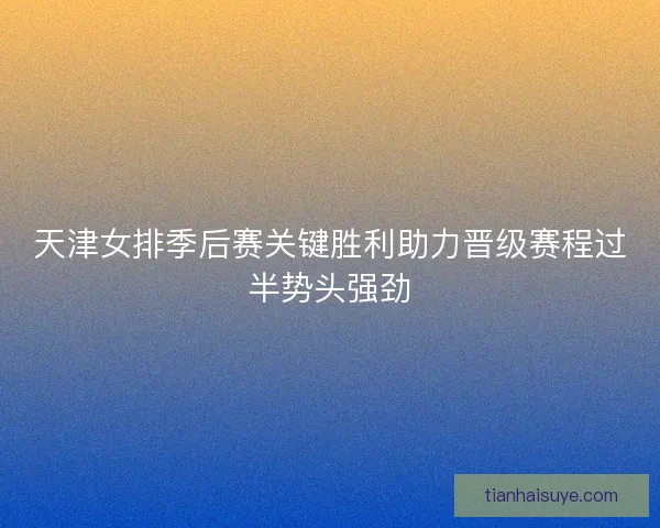 天津女排季后赛关键胜利助力晋级赛程过半势头强劲