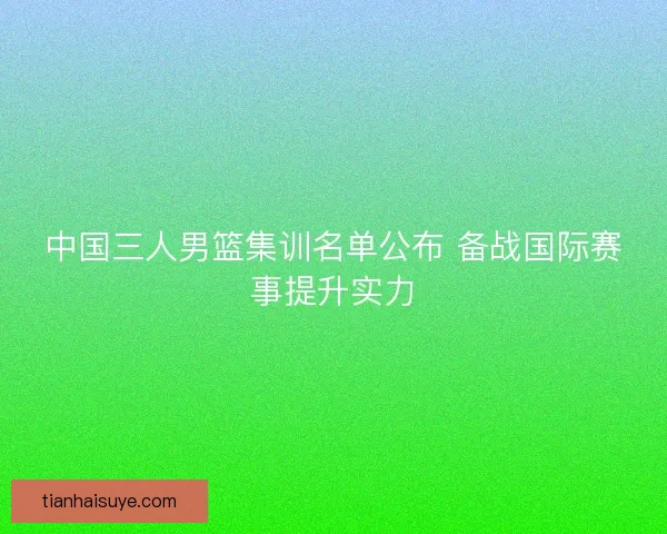 中国三人男篮集训名单公布 备战国际赛事提升实力 中国三人男篮集训名单公布 备战国际赛事提升实力