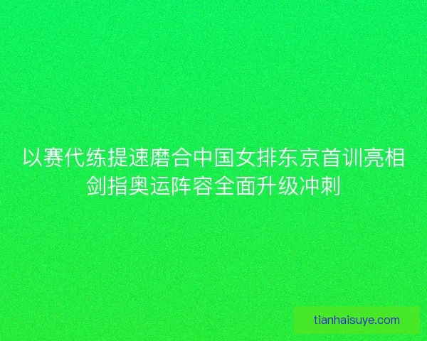 以赛代练提速磨合中国女排东京首训亮相剑指奥运阵容全面升级冲刺 以赛代练提速磨合中国女排东京首训亮相剑指奥运阵容全面升级冲刺